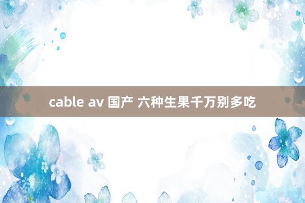 cable av 国产 六种生果千万别多吃