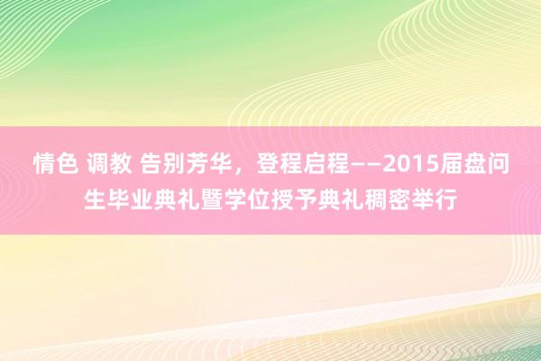 情色 调教 告别芳华，登程启程——2015届盘问生毕业典礼暨学位授予典礼稠密举行