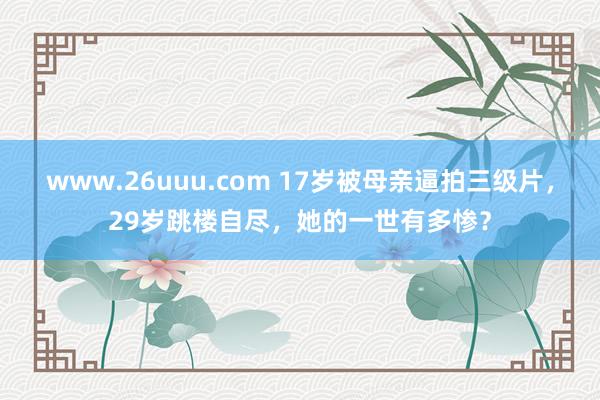 www.26uuu.com 17岁被母亲逼拍三级片，29岁跳楼自尽，她的一世有多惨？