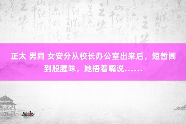 正太 男同 女安分从校长办公室出来后，短暂闻到股腥味，她捂着嘴说……