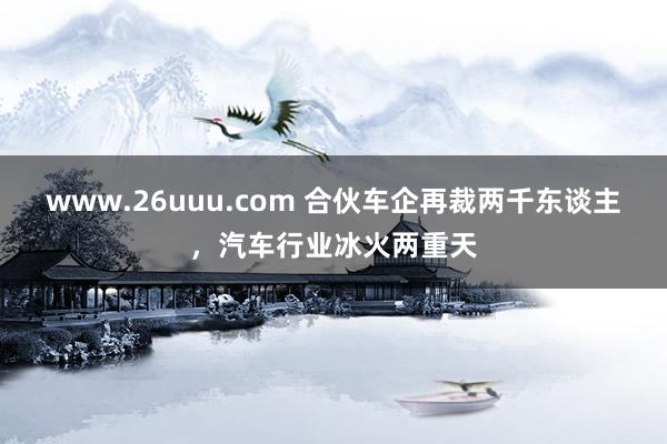 www.26uuu.com 合伙车企再裁两千东谈主，汽车行业冰火两重天