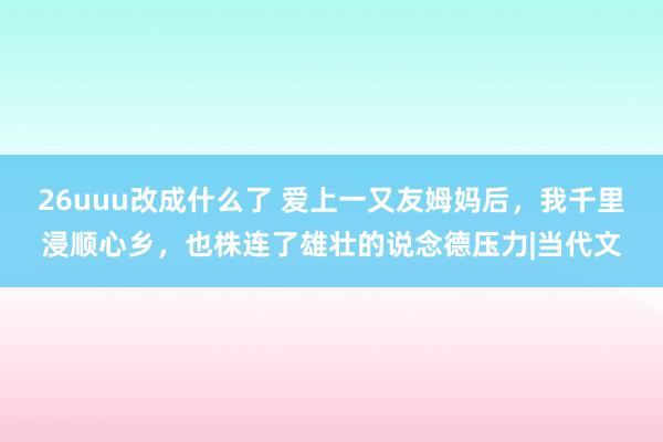 26uuu改成什么了 爱上一又友姆妈后，我千里浸顺心乡，也株连了雄壮的说念德压力|当代文