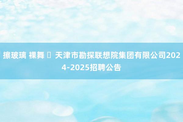 擦玻璃 裸舞 ​天津市勘探联想院集团有限公司2024-2025招聘公告