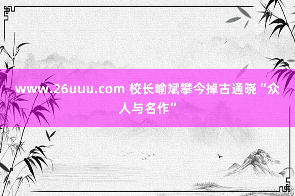 www.26uuu.com 校长喻斌攀今掉古通晓“众人与名作”