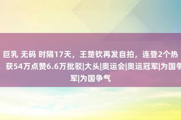 巨乳 无码 时隔17天，王楚钦再发自拍，连登2个热搜，获54