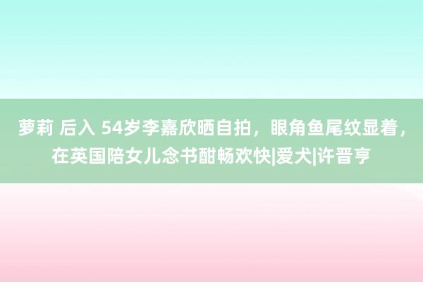 萝莉 后入 54岁李嘉欣晒自拍，眼角鱼尾纹显着，在英国陪女儿